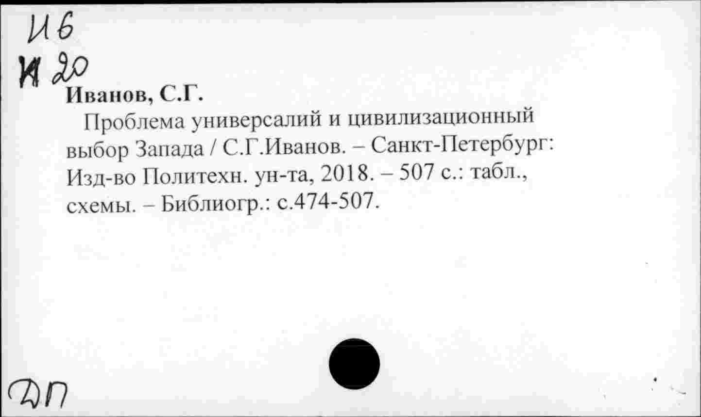 ﻿
Иванов, С.Г.
Проблема универсалий и цивилизационный выбор Запада / С.Г.Иванов. - Санкт-Петербург: Изд-во Политехи, ун-та, 2018. - 507 с.: табл., схемы. - Библиогр.: с.474-507.
<^п